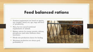 Feed balanced rations
• Nutrient requirements are based on species,
size (weight), breed, sex, age, stage and level
of productivity.
• Should meet, but not exceed nutritional
requirements of animals.
• Should balance rations for energy, protein,
calcium, phosphorus (and other nutrients
when necessary).
• Divide into production classes for feeding.
• Maximum production not always goal;
profitability is!
 