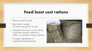 Feed least cost rations
• Shop around for feed.
• Buy feed by weight
(or know cost per lb. or ton).
• Compare feed costs on cost (e.g.
$/lb.) to provide specific nutrient to
ration, e .g. protein, energy, calcium.
• Compare ingredients of
commercial feed products.
 