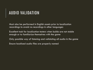 AUDIO VALIDATION
Must also be performed in English assets prior to localization
recordings to avoid re-recordings in other languages
Excellent task for localization testers when builds are not stable
enough or to familiarize themselves with the game
Only possible way of listening and validating all audio in the game
Ensure localized audio files are properly named
 