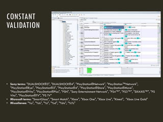 CONSTANT
VALIDATION
• Sony terms: "DUALSHOCK®3", "DUALSHOCK®4", "PlayStation®Network", "PlayStation™Network",
"PlayStation®Eye", "PlayStation®3", "PlayStation®4", "PlayStation®Store", "PlayStation®Move",
"PlayStation®Vita", "PlayStation®Plus", "PSN", "Sony Entertainment Network", "PS4™", "PS3™", "SIXAXIS™", "PS
Vita", "PlayStation®TV", "PS TV"
• Microsoft terms: "SmartGlass", "Smart Match", "Xbox", "Xbox One", "Xbox Live", "Kinect", "Xbox Live Gold"
• Miscellanea: "%s", "%ls", "%i", "%d", "%hs", "%%"
 