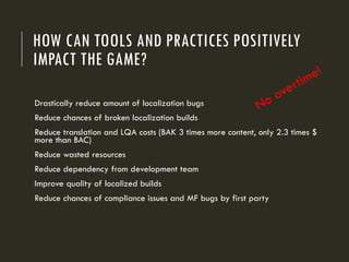 HOW CAN TOOLS AND PRACTICES POSITIVELY
IMPACT THE GAME?
Drastically reduce amount of localization bugs
Reduce chances of broken localization builds
Reduce translation and LQA costs (BAK 3 times more content, only 2.3 times $
more than BAC)
Reduce wasted resources
Reduce dependency from development team
Improve quality of localized builds
Reduce chances of compliance issues and MF bugs by first party
 