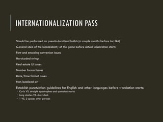 INTERNATIONALIZATION PASS
Should be performed on pseudo-localized builds (a couple months before Loc QA)
General idea of the localizability of the game before actual localization starts
Font and encoding conversion issues
Hardcoded strings
Real estate UI issues
Number format issues
Date/Time format issues
Non-localized art
Establish punctuation guidelines for English and other languages before translation starts:
 Curly VS. straight apostrophes and quotation marks
 Long dashes VS. short dash
 1 VS. 2 spaces after periods
 