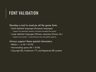 FONT VALIDATION
Develop a tool to analyze all the game fonts
 Small alphabet languages (European languages)
 Support ALL potentially necessary characters throughout the project
 Large alphabet languages (Chinese, Japanese, Korean, etc.)
 Support most common + used characters only and update regularly
Always support these special characters:
 Ellipsis (… or Alt + 0133)
 Non-breaking space (Alt + 0160)
 Copyright (©), Trademark (™), and Registered (®) symbols
 