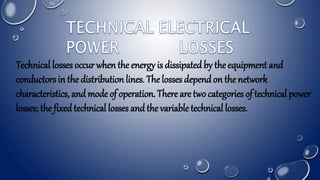 Technical losses occur when the energy is dissipatedby the equipment and
conductors in the distribution lines. The losses dependon the network
characteristics, andmode of operation. There are two categories of technical power
losses; the fixedtechnical losses andthe variable technical losses.
 