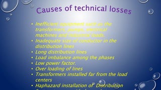 • Inefficient equipment such as the
transformers, pumps, electrical
machines and industrial loads.
• Inadequate size of conductor in the
distribution lines
• Long distribution lines
• Load imbalance among the phases
• Low power factor.
• Over loading of lines
• Transformers installed far from the load
centers
• Haphazard installation of Distribution
 