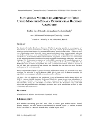International Journal of Computer Networks & Communications (IJCNC) Vol.5, No.6, November 2013

MINIMIZING MOBILES COMMUNICATION TIME
USING MODIFIED BINARY EXPONENTIAL BACKOFF
ALGORITHM
Ibrahim Sayed Ahmad1, Ali Kalakech1, Seifedine Kadry2
1

Arts, Sciences and Technologies University, Lebanon
2

American University of the Middle East, Kuwait

ABSTRACT
The domain of wireless Local Area Networks (WLANs) is growing speedily as a consequence of
developments in digital communications technology. The early adopters of this technology have mainly
been vertical application that places a premium on the mobility offered by such systems. Examples of these
types of applications consist of stocking control in depot environments, point of sale terminals, and rental
car check-in. Furthermore to the mobility that becomes possible with wireless LANs; these systems have
also been used in environments where cable installation is expensive or impractical. Such environments
include manufacturing floors, trading floors on stock exchanges, conventions and trade shows, and historic
buildings. With the increasing propagation of wireless LANs comes the need for standardization so as to
allow interoperability for an increasingly mobile workforce. Despite all the advantages and facilities that
Wi-FI offers, there is still the delay problem that is due to many reasons that are introduced in details in
our case study which also presents the solutions and simulation that can reduce this delay for better
performance of the wireless networks.
Binary Exponential Backoff (BEB) refers to a collision resolution mechanism used in random access MAC
protocols. This algorithm is used in Ethernet (IEEE 802.3) wired LANs. In Ethernet networks, this
algorithm is commonly used to schedule retransmissions after collisions.
The paper’s goal is to minimize the time transmission cycle of the information between mobiles moving in a
Wi-Fi by changing the BEB algorithm. The Protocol CSMA / CA manage access to the radio channel by
performing an arbitration based on time. This causes many problems in relation to time transmission
between mobiles moving in a cell 802.11. what we have done show that the protocol using CSMA / CA
access time believed rapidly when the number of stations and / or the network load increases or other
circumstances affects the network.

KEYWORDS
Network Protocols, Wireless Network, Binary Exponential Backoff.

1. INTRODUCTION
With wireless networking, you don’t need cables to connect your mobile devices. Instead,
wireless networks use radio waves to send and receive network signals. As a result, a mobile
device can connect to a wireless network at any location in your office.

DOI : 10.5121/ijcnc.2013.5605

85

 