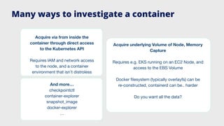 And more…
checkpointctl
container-explorer
snapshot_image
docker-explorer
…
Acquire via from inside the
container through direct access
to the Kubernetes API
Requires IAM and network access
to the node, and a container
environment that isn’t distroless
Acquire underlying Volume of Node, Memory
Capture
Requires e.g. EKS running on an EC2 Node, and
access to the EBS Volume
Docker ﬁlesystem (typically overlayfs) can be
re-constructed, containerd can be.. harder
Do you want all the data?
Many ways to investigate a container
 