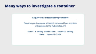 Many ways to investigate a container
Acquire via a sidecar/debug container
Requires you to execute a kubectl command from a system
with access to the Kubernetes API
Start a debug container: kubectl debug
Data: /proc/1/root
 