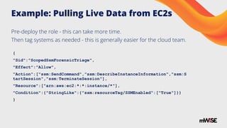 Example: Pulling Live Data from EC2s
{
"Sid":"ScopedSsmForensicTriage",
"Effect":"Allow",
"Action":["ssm:SendCommand","ssm:DescribeInstanceInformation","ssm:S
tartSession","ssm:TerminateSession"],
"Resource":["arn:aws:ec2:*:*:instance/*"],
"Condition":{"StringLike":{"ssm:resourceTag/SSMEnabled":["True"]}}
}
Pre-deploy the role - this can take more time.
Then tag systems as needed - this is generally easier for the cloud team.
 