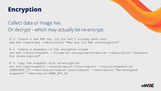 Encryption
Collect data or image live.
Or decrypt - which may actually be re-encrypt:
# 1. Create a new KMS key (if you don't already have one)
aws kms create-key --description "New key for EBS re-encryption"
# 2. Create a snapshot of the encrypted volume
aws ec2 create-snapshot --volume-id <encrypted-volume-id> --description "Snapshot
for re-encryption"
# 3. Copy the snapshot with re-encryption
aws ec2 copy-snapshot --source-region <your-region> --source-snapshot-id
$SNAPSHOT_ID --destination-region <your-region> --description "Re-encrypted
snapshot" --kms-key-id $NEW_KEY_ID
 