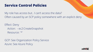 Service Control Policies
My role has access but.. I can’t access the data?
Often caused by an SCP policy somewhere with an explicit deny
Eﬀect: Deny
Action: - ec2:CreateSnapshot
Resource: '*'
GCP: See Organization Policy Service
Azure: See Azure Policy
 