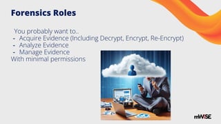 Forensics Roles
You probably want to..
- Acquire Evidence (Including Decrypt, Encrypt, Re-Encrypt)
- Analyze Evidence
- Manage Evidence
With minimal permissions
 