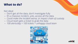 What to do?
Not ideal:
- Don’t get all the data, don’t investigate fully
- It’s a massive incident, yolo, access all the data.
- Could make the incident worse, or impact chain of custody.
- Cloud team gets a ticket to grab the data
- 100 alerts/day > 100 tickets > unhappy cloud team
 