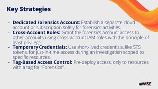 Key Strategies
- Dedicated Forensics Account: Establish a separate cloud
account or subscription solely for forensics activities.
- Cross-Account Roles: Grant the forensics account access to
other accounts using cross-account IAM roles with the principle of
least privilege.
- Temporary Credentials: Use short-lived credentials, like STS
tokens, for just-in-time access during an investigation scoped to
speciﬁc resources.
- Tag-Based Access Control: Pre-deploy access, only to resources
with a tag for "Forensics".
 