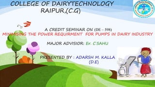 COLLEGE OF DAIRYTECHNOLOGY
RAIPUR,(C.G)
A CREDIT SEMINAR ON (DE – 598)
MINIMISING THE POWER REQUIRMENT FOR PUMPS IN DAIRY INDUSTRY
MAJOR ADVISIOR: Er. C.SAHU
PRESENTED BY : ADARSH M. KALLA
(D.E)
 