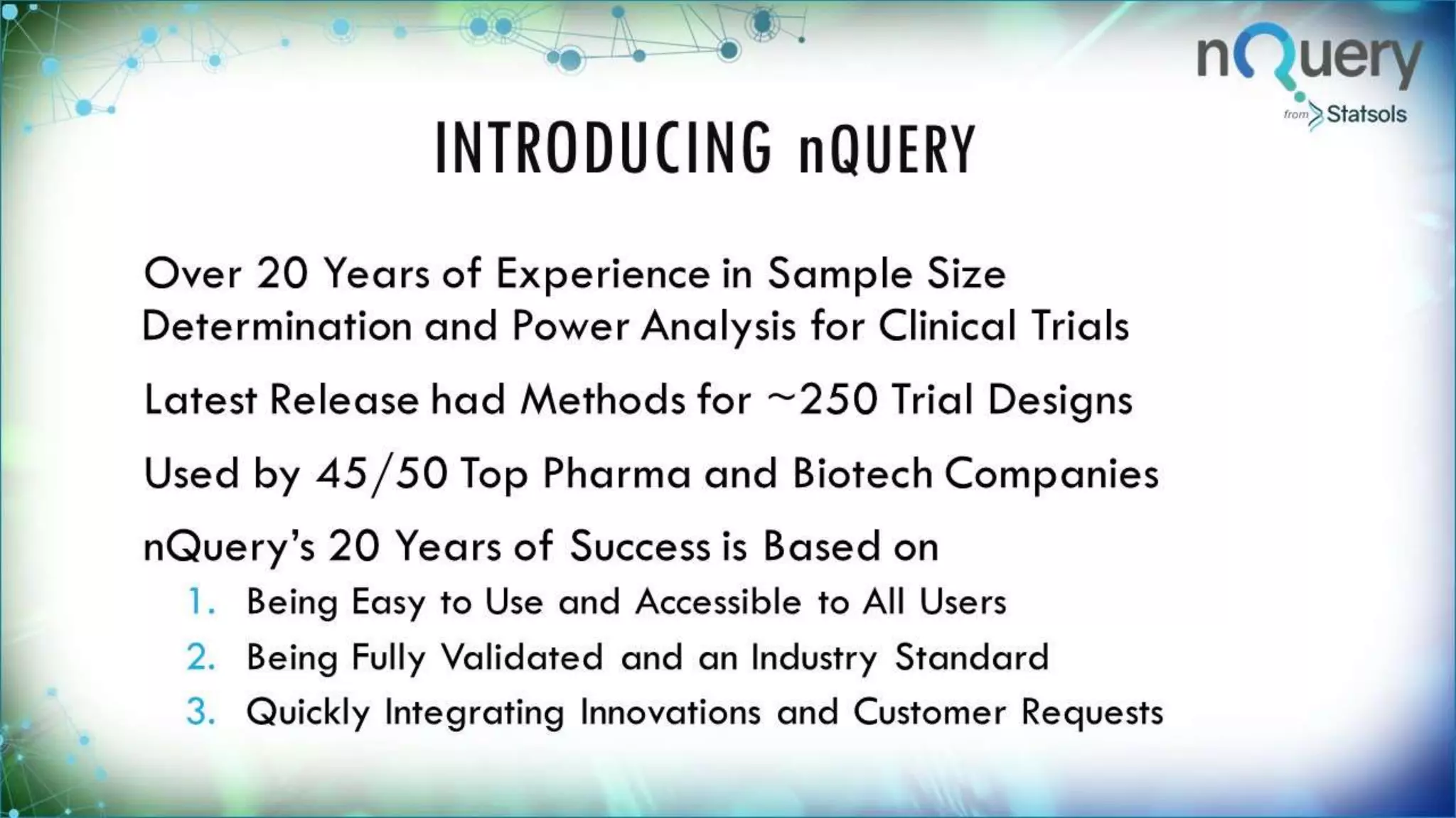INTRODUCING nQUERY
Over 20 Years of Experience in Sample Size
Determination and Power Analysis for Clinical
Trials
Latest Release had Methods for ~250 Trial
Designs
Used by 45/50 Top Pharma and Biotech
Companies
nQuery’s 20 Years of Success is Based on
1. Being Easy to Use and Accessible to All Users
 