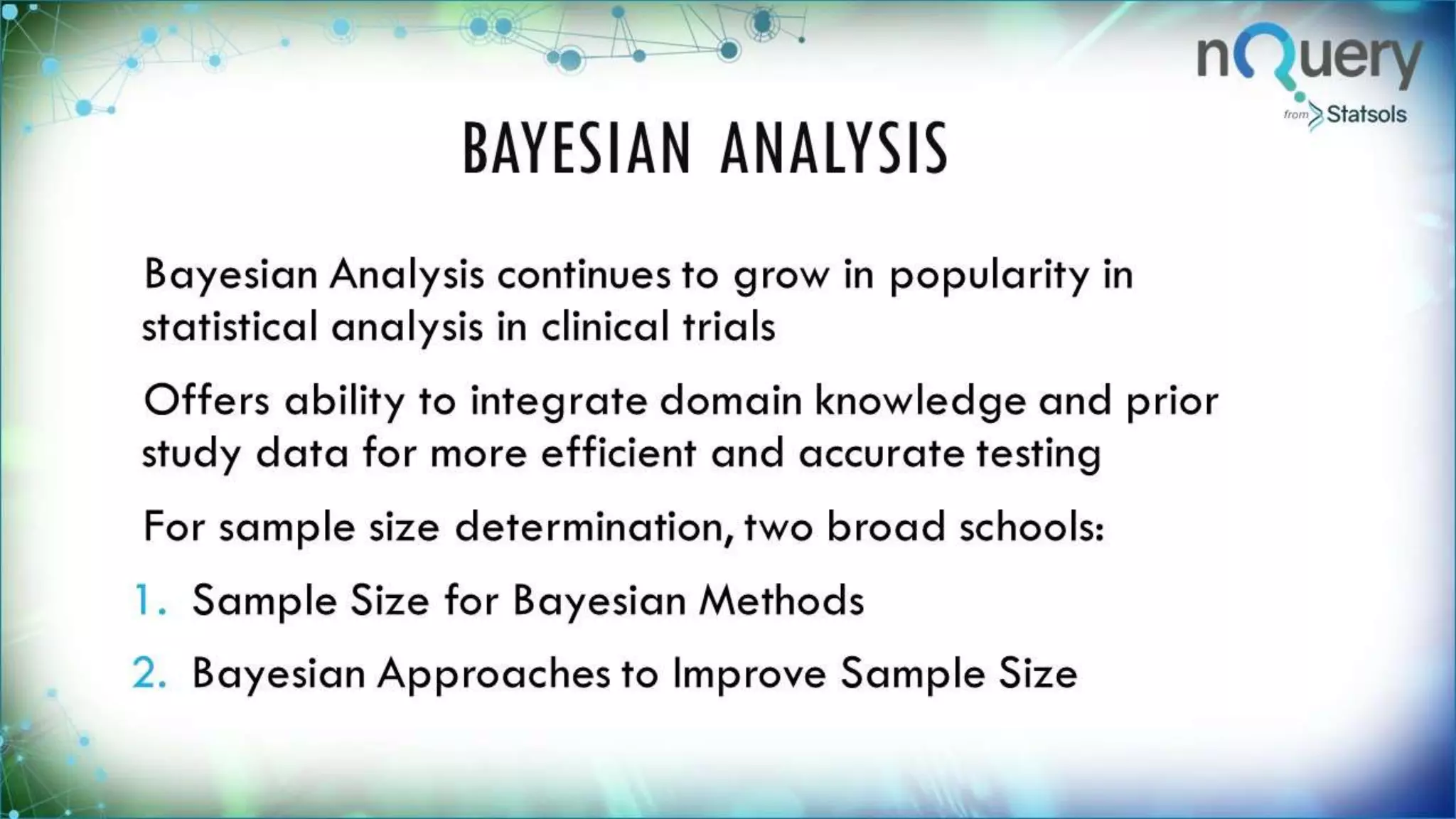 BAYESIAN ANALYSIS
Bayesian Analysis continues to grow in
popularity in statistical analysis in clinical trials
Offers ability to integrate domain knowledge
and prior study data for more efficient and
accurate testing
For sample size determination, two broad
schools:
1. Sample Size for Bayesian Methods
2. Bayesian Approaches to Improve Sample Size
 