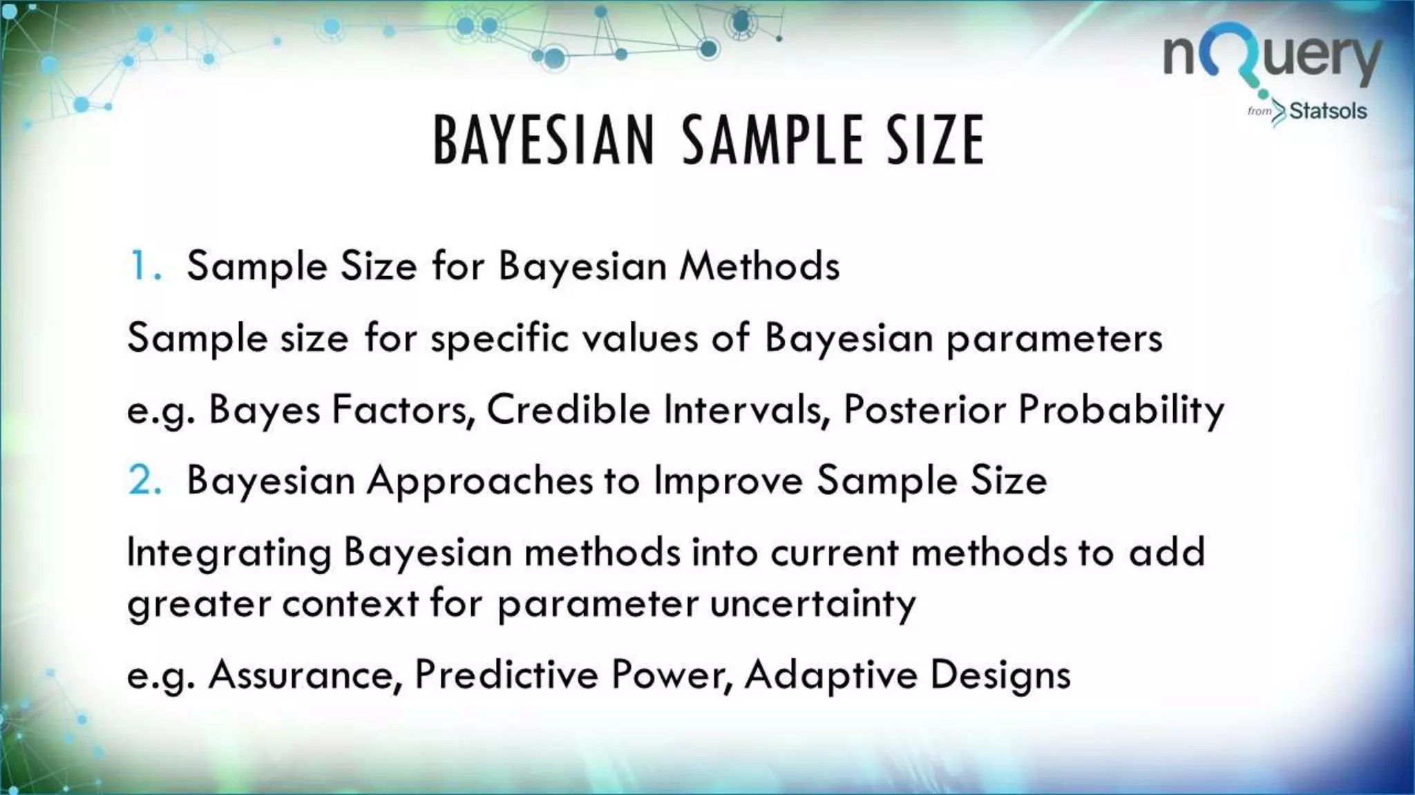 BAYESIAN SAMPLE SIZE
1. Sample Size for Bayesian Methods
Sample size for specific values of Bayesian
parameters
e.g. Bayes Factors, Credible Intervals, Posterior
Probability
2. Bayesian Approaches to Improve Sample Size
Integrating Bayesian methods into current
methods to add greater context for parameter
uncertainty
 