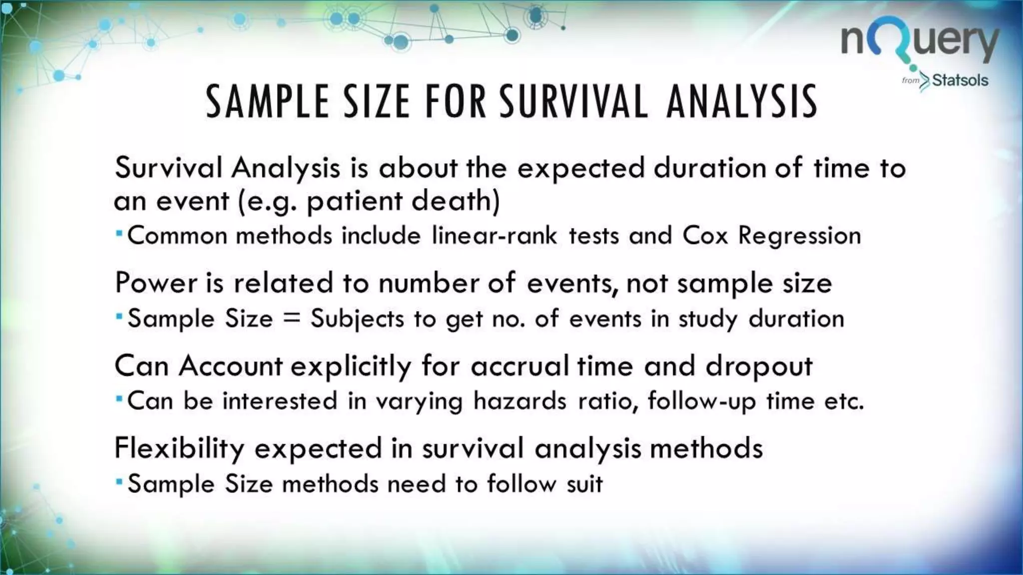 SAMPLE SIZE FOR SURVIVAL
ANALYSIS
Survival Analysis is about the expected
duration of time to an event (e.g. patient death)
Common methods include linear-rank tests and Cox
Regression
Power is related to number of events, not
sample size
Sample Size = Subjects to get no. of events in study
duration
Can Account explicitly for accrual time and
dropout
Can be interested in varying hazards ratio, follow-up
time etc.
 
