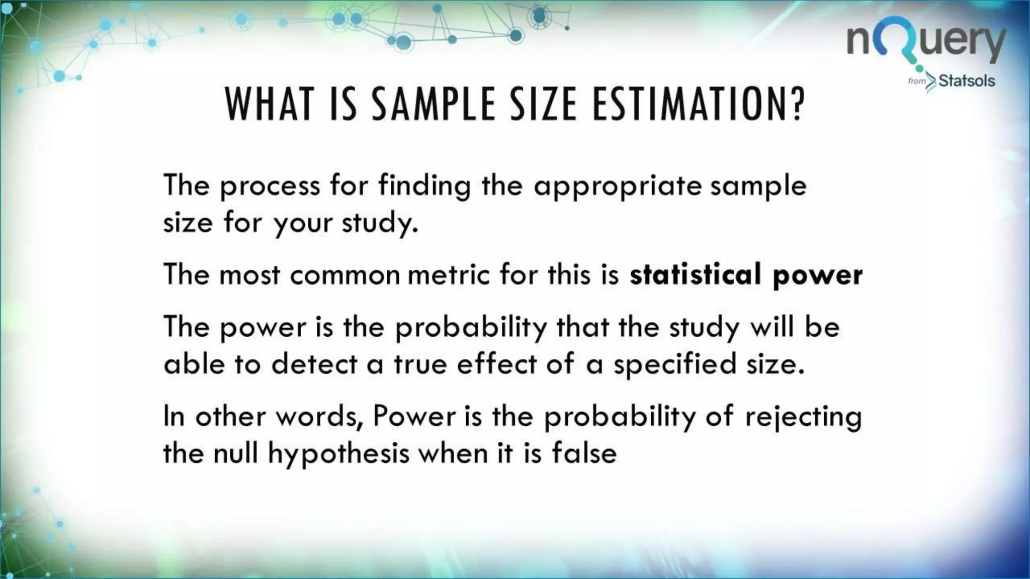 WHAT IS SAMPLE SIZE
ESTIMATION?
The process for finding the appropriate
sample size for your study.
The most common metric for this is
statistical power
The power is the probability that the
study will be able to detect a true effect
of a specified size.
In other words, Power is the probability of
rejecting the null hypothesis when it is
false
 
