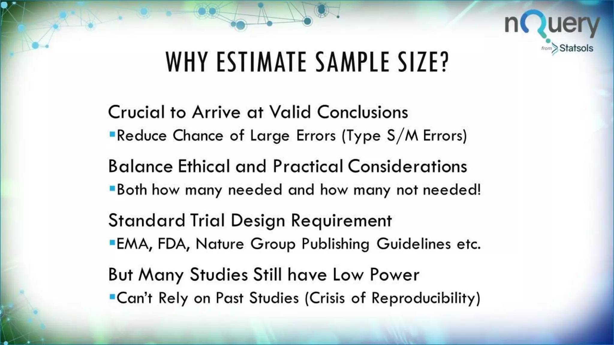 WHY ESTIMATE SAMPLE
SIZE?
Crucial to Arrive at Valid Conclusions
Reduce Chance of Large Errors (Type S/M Errors)
Balance Ethical and Practical Considerations
Both how many needed and how many not
needed!
Standard Trial Design Requirement
EMA, FDA, Nature Group Publishing Guidelines
etc.
But Many Studies Still have Low Power
Can’t Rely on Past Studies (Crisis of
 