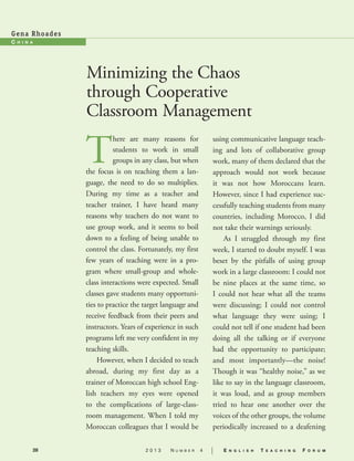 28 2 0 1 3 N u m b e r 4 | E n g l i s h T e a c h i n g F o r u m
C h i n a
Gena Rhoades
Minimizing the Chaos
through Cooperative
Classroom Management
T
here are many reasons for
students to work in small
groups in any class, but when
the focus is on teaching them a lan-
guage, the need to do so multiplies.
During my time as a teacher and
teacher trainer, I have heard many
reasons why teachers do not want to
use group work, and it seems to boil
down to a feeling of being unable to
control the class. Fortunately, my first
few years of teaching were in a pro-
gram where small-group and whole-
class interactions were expected. Small
classes gave students many opportuni-
ties to practice the target language and
receive feedback from their peers and
instructors. Years of experience in such
programs left me very confident in my
teaching skills.
However, when I decided to teach
abroad, during my first day as a
trainer of Moroccan high school Eng-
lish teachers my eyes were opened
to the complications of large-class-
room management. When I told my
Moroccan colleagues that I would be
using communicative language teach-
ing and lots of collaborative group
work, many of them declared that the
approach would not work because
it was not how Moroccans learn.
However, since I had experience suc-
cessfully teaching students from many
countries, including Morocco, I did
not take their warnings seriously.
As I struggled through my first
week, I started to doubt myself. I was
beset by the pitfalls of using group
work in a large classroom: I could not
be nine places at the same time, so
I could not hear what all the teams
were discussing; I could not control
what language they were using; I
could not tell if one student had been
doing all the talking or if everyone
had the opportunity to participate;
and most importantly—the noise!
Though it was “healthy noise,” as we
like to say in the language classroom,
it was loud, and as group members
tried to hear one another over the
voices of the other groups, the volume
periodically increased to a deafening
 