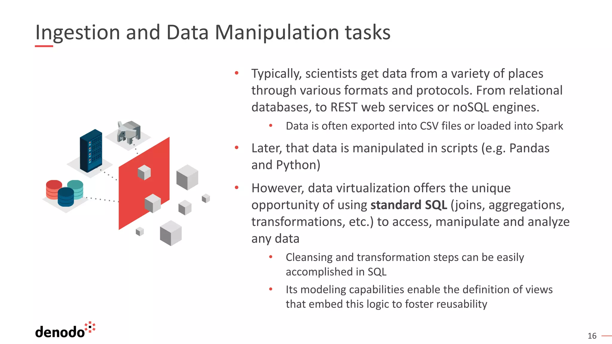 16 Ingestion and Data Manipulation tasks • Typically, scientists get data from a variety of places through various formats and protocols. From relational databases, to REST web services or noSQL engines. • Data is often exported into CSV files or loaded into Spark • Later, that data is manipulated in scripts (e.g. Pandas and Python) • However, data virtualization offers the unique opportunity of using standard SQL (joins, aggregations, transformations, etc.) to access, manipulate and analyze any data • Cleansing and transformation steps can be easily accomplished in SQL • Its modeling capabilities enable the definition of views that embed this logic to foster reusability 