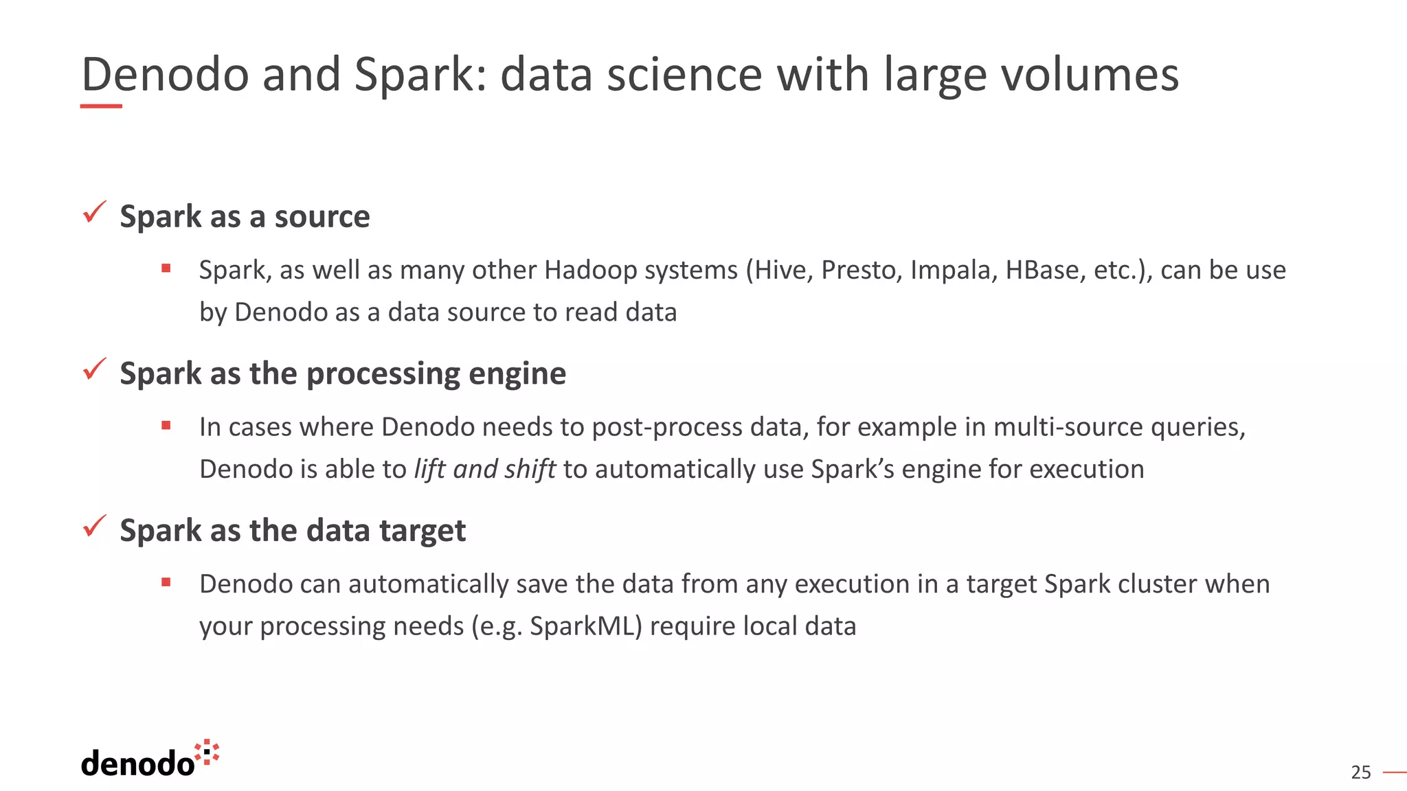 25 Denodo and Spark: data science with large volumes ✓ Spark as a source ▪ Spark, as well as many other Hadoop systems (Hive, Presto, Impala, HBase, etc.), can be use by Denodo as a data source to read data ✓ Spark as the processing engine ▪ In cases where Denodo needs to post-process data, for example in multi-source queries, Denodo is able to lift and shift to automatically use Spark’s engine for execution ✓ Spark as the data target ▪ Denodo can automatically save the data from any execution in a target Spark cluster when your processing needs (e.g. SparkML) require local data 