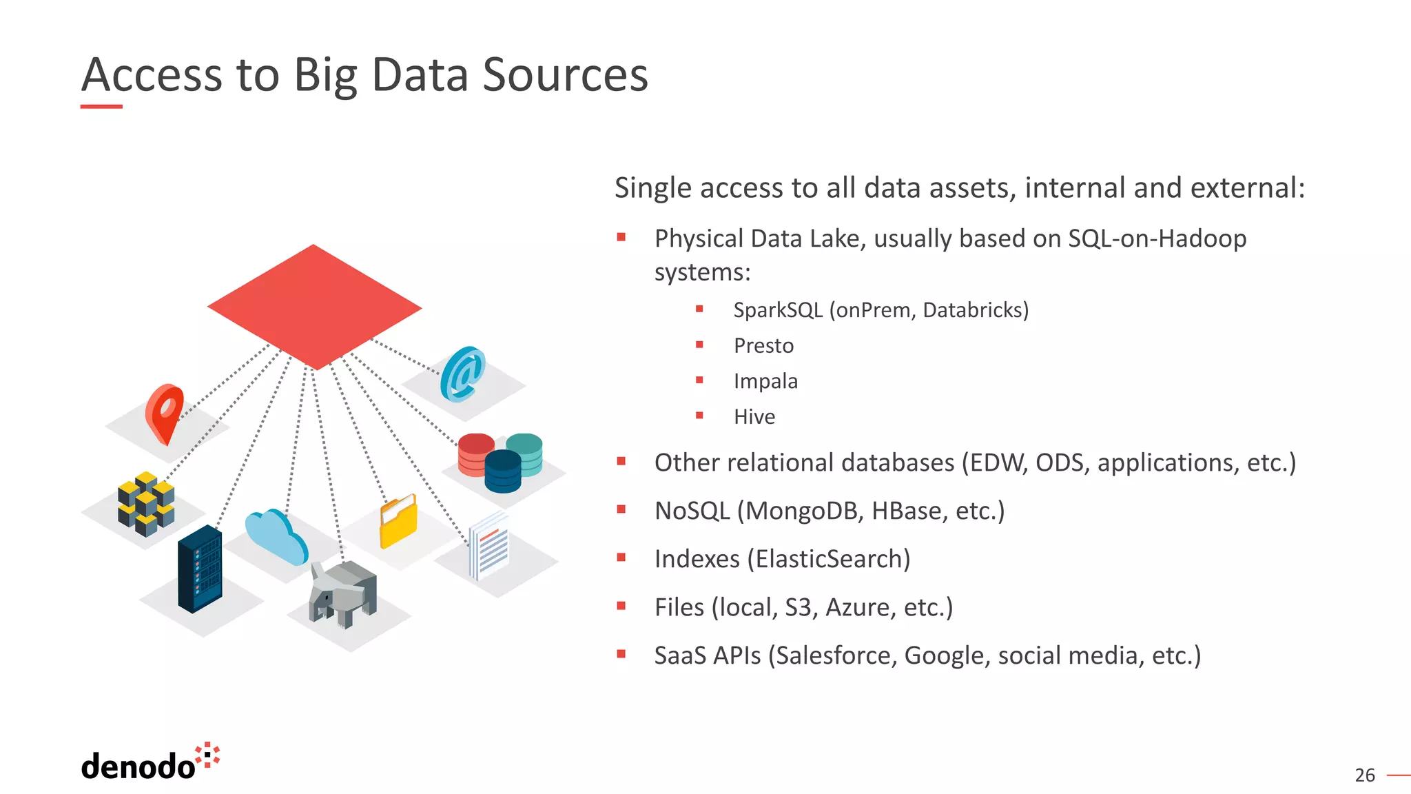 26 Access to Big Data Sources Single access to all data assets, internal and external: ▪ Physical Data Lake, usually based on SQL-on-Hadoop systems: ▪ SparkSQL (onPrem, Databricks) ▪ Presto ▪ Impala ▪ Hive ▪ Other relational databases (EDW, ODS, applications, etc.) ▪ NoSQL (MongoDB, HBase, etc.) ▪ Indexes (ElasticSearch) ▪ Files (local, S3, Azure, etc.) ▪ SaaS APIs (Salesforce, Google, social media, etc.) 