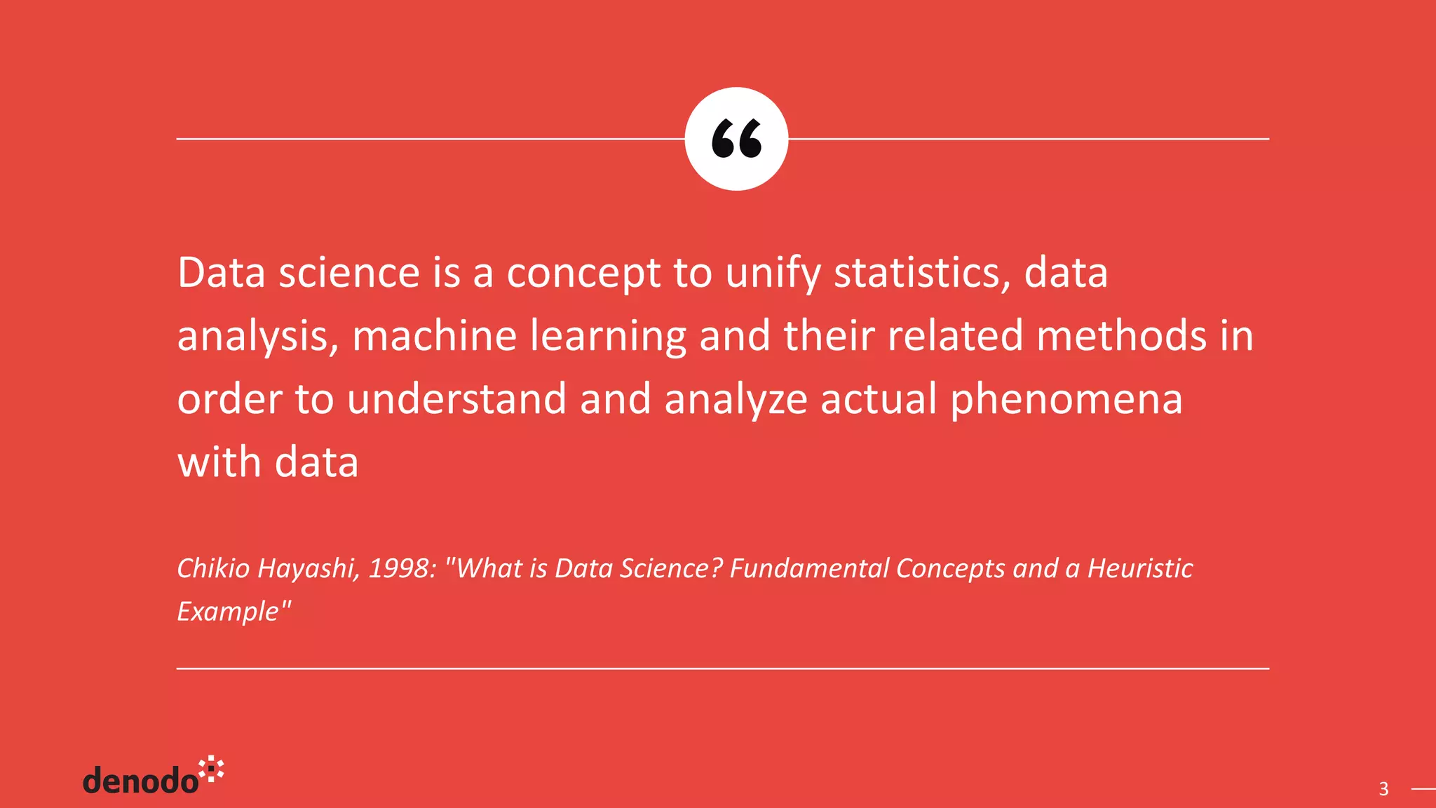 3 Chikio Hayashi, 1998: "What is Data Science? Fundamental Concepts and a Heuristic Example" Data science is a concept to unify statistics, data analysis, machine learning and their related methods in order to understand and analyze actual phenomena with data 