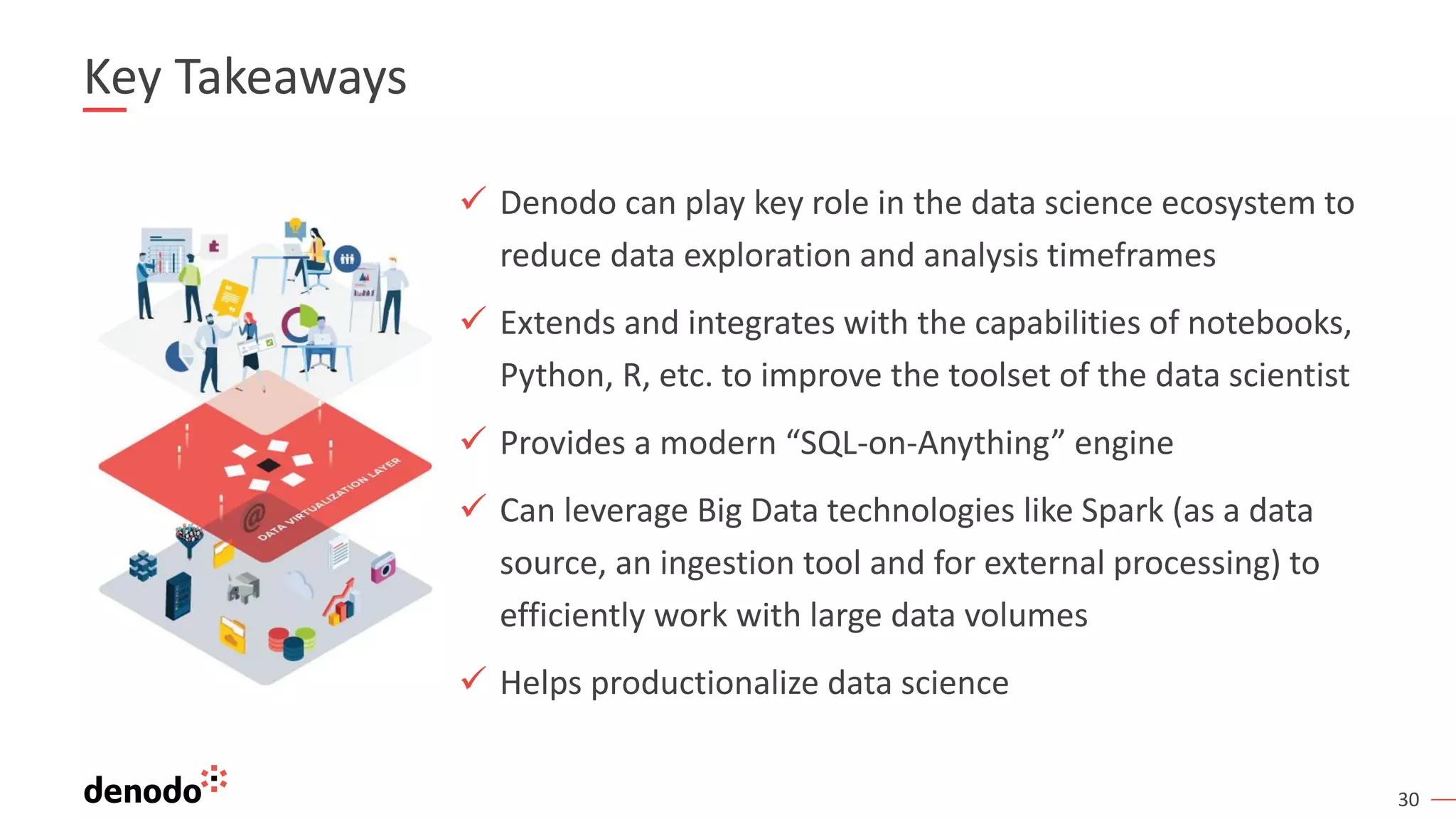30 Key Takeaways ✓ Denodo can play key role in the data science ecosystem to reduce data exploration and analysis timeframes ✓ Extends and integrates with the capabilities of notebooks, Python, R, etc. to improve the toolset of the data scientist ✓ Provides a modern “SQL-on-Anything” engine ✓ Can leverage Big Data technologies like Spark (as a data source, an ingestion tool and for external processing) to efficiently work with large data volumes ✓ Helps productionalize data science 