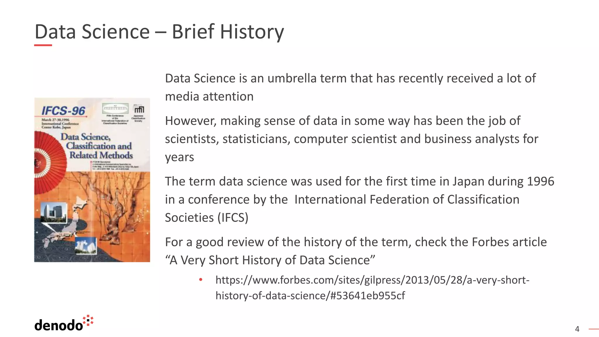 4 Data Science – Brief History Data Science is an umbrella term that has recently received a lot of media attention However, making sense of data in some way has been the job of scientists, statisticians, computer scientist and business analysts for years The term data science was used for the first time in Japan during 1996 in a conference by the International Federation of Classification Societies (IFCS) For a good review of the history of the term, check the Forbes article “A Very Short History of Data Science” • https://www.forbes.com/sites/gilpress/2013/05/28/a-very-short- history-of-data-science/#53641eb955cf 