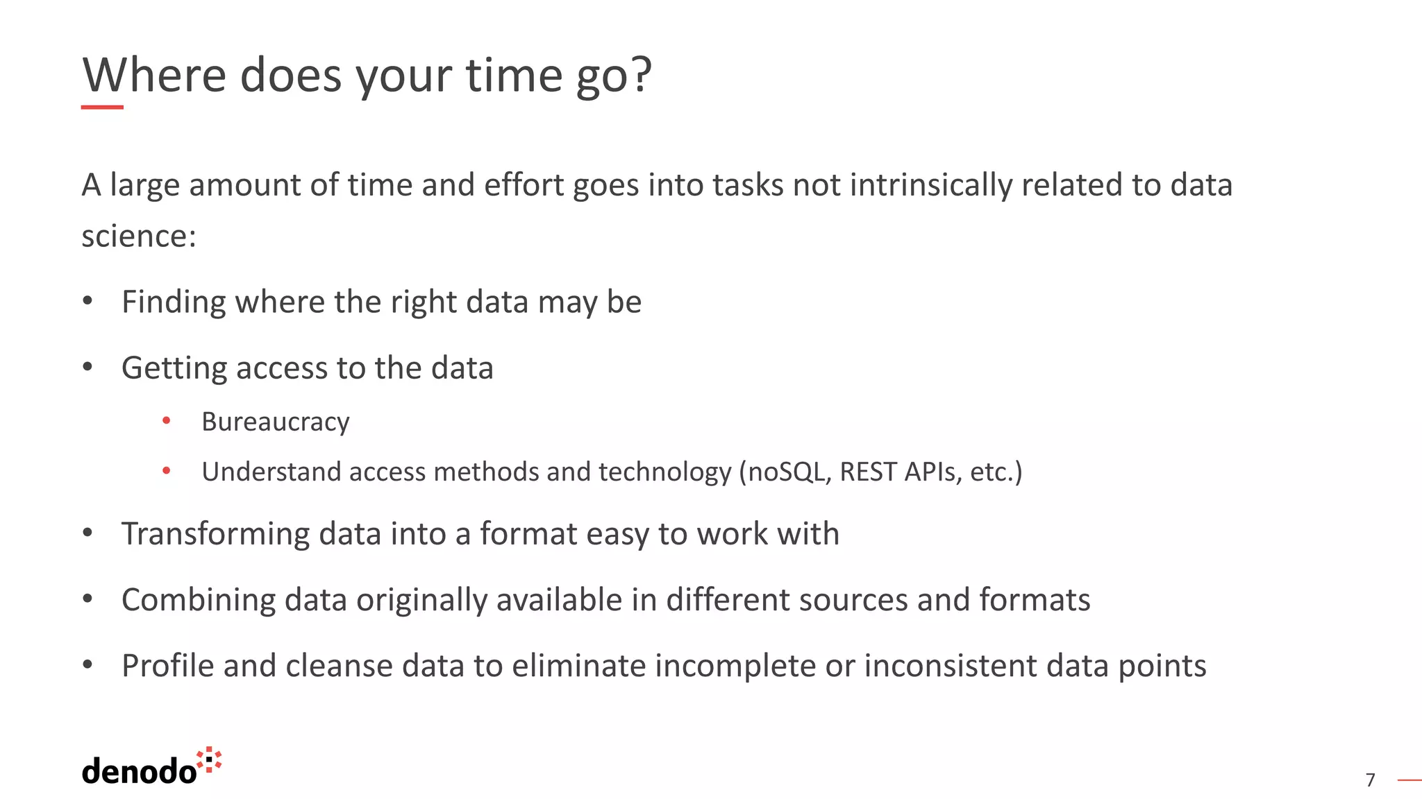 7 Where does your time go? A large amount of time and effort goes into tasks not intrinsically related to data science: • Finding where the right data may be • Getting access to the data • Bureaucracy • Understand access methods and technology (noSQL, REST APIs, etc.) • Transforming data into a format easy to work with • Combining data originally available in different sources and formats • Profile and cleanse data to eliminate incomplete or inconsistent data points 