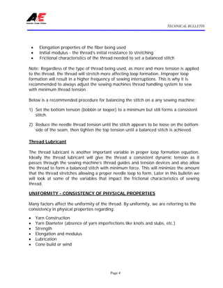 TECHNICAL BULLETIN
Page 4
• Elongation properties of the fiber being used
• Initial modulus - the thread’s initial resistance to stretching
• Frictional characteristics of the thread needed to set a balanced stitch
Note: Regardless of the type of thread being used, as more and more tension is applied
to the thread, the thread will stretch more affecting loop formation. Improper loop
formation will result in a higher frequency of sewing interruptions. This is why it is
recommended to always adjust the sewing machines thread handling system to sew
with minimum thread tension.
Below is a recommended procedure for balancing the stitch on a any sewing machine:
1) Set the bottom tension (bobbin or looper) to a minimum but still forms a consistent
stitch.
2) Reduce the needle thread tension until the stitch appears to be loose on the bottom
side of the seam, then tighten the top tension until a balanced stitch is achieved.
Thread Lubricant
The thread lubricant is another important variable in proper loop formation equation.
Ideally the thread lubricant will give the thread a consistent dynamic tension as it
passes through the sewing machine’s thread guides and tension devices and also allow
the thread to form a balanced stitch with minimum force. This will minimize the amount
that the thread stretches allowing a proper needle loop to form. Later in this bulletin we
will look at some of the variables that impact the frictional characteristics of sewing
thread.
UNIFORMITY - CONSISTENCY OF PHYSICAL PROPERTIES
Many factors affect the uniformity of the thread. By uniformity, we are referring to the
consistency in physical properties regarding:
• Yarn Construction
• Yarn Diameter (absence of yarn imperfections like knots and slubs, etc.)
• Strength
• Elongation and modulus
• Lubrication
• Cone build or wind
 