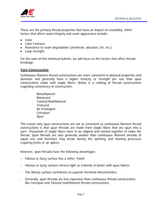 TECHNICAL BULLETIN
Page 5
These are the primary thread properties that have an impact on sewability. Other
factors that affect seam integrity and seam appearance include:
• Color
• Color Fastness
• Resistance to seam degradation (chemicals, abrasion, UV, etc.)
• Loop strength
For the sake of this technical bulletin, we will focus on the factors that affect thread
breakage.
Yarn Construction
Continuous filament thread constructions are more consistent in physical properties and
diameter and generally have a higher tenacity or strength per size than spun
constructions made with staple fibers. Below is a ranking of thread constructions
regarding consistency of construction:
Monofilament
Monocord
Twisted Multifilament
Textured
Air Entangled
Corespun
Spun
The reason why spun constructions are not as consistent as continuous filament thread
constructions is that spun threads are made from staple fibers that are spun into a
yarn. Thousands of staple fibers have to be aligned and twisted together to make the
thread. Spun threads are also generally weaker than continuous filament threads of
equal size and therefore may break during the spinning and twisting processes
requiring knots or air splices.
However, spun threads have the following advantages:
– Fibrous or fuzzy surface has a softer “hand”
– Fibrous or fuzzy surface refracts light so it blends in better with spun fabrics
– The fibrous surface contributes to superior frictional characteristics
– Generally, spun threads are less expensive than continuous thread constructions
like Corespun and Twisted multifilament thread constructions.
 