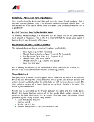 TECHNICAL BULLETIN
Page 6
Uniformity - Absence of Yarn Imperfections
Yarn imperfections like knots and slubs will generally cause thread breakage; that is
why A&E has reengineered many of its processes to eliminate major imperfections. This
includes the use of Air Splices where knots used to be used. We believe that “no knot is
a good knot”.
Pay Off The Cone Due To The Build Or Wind
To minimize thread breakage, it is imperative that the thread feed off the cone with the
least amount of resistance. This is why it is important that the thread-stand eyelet is
located directly over the center of the cone.
PROPER FRICTIONAL CHARACTERISTICS
The frictional characteristics of a sewing thread can be affected by:
• Fiber Type (e.g., Cotton, Polyester)
• Thread Construction (e.g., Spun, Textured, Air Entangled)
• Dye Types and Cycle times (e.g., Disperse, Acid)
• Thread Finish (Soft, Bond, Glace)
• Thread Lubricant (e.g., Silicone, Wax based)
• Cone type and wind
A&E is working hard to reduce the variation in all these characteristics to allow our
threads to be sewn with minimum machine tension adjustments.
Thread Lubricant
One purpose of a thread lubricant applied to the surface of the thread is to allow the
thread to pass through the sewing machine’s thread guides and tension devices with
uniform tension and to also allow the stitch to be set with minimum thread tension. The
other primary purpose of a thread lubricant on synthetic threads is to protect the
thread against needle heat.
Needle heat is generated by the friction between the fabric and the needle blade.
Ideally, the thread lubricant comes off on the needle blade surface allowing it to
penetrate the fabric with less friction. A number of factors impact the amount of heat
generated by the sewing process. They include:
ƒ Seam density and thickness
ƒ Machine speed
ƒ Needle type and size
ƒ Amount and type of lubricant used on the thread
 