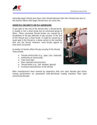TECHNICAL BULLETIN
Page 7
Generally larger thread sizes have more thread lubricant than finer thread sizes due to
the heavier fabrics that larger thread sizes are sewn into.
GOOD PLY SECURITY OR PLY ADHESION
If you look at the end of the thread after a thread break,
it usually is not a clean break but an unraveled group of
fibers. These unraveled thread breaks are caused by a
breakdown in the ply adhesion or ply security. If the end
of the thread was a clean break, it could be caused by a
weak spot in the thread or a sharp surface in the machine
that cuts the thread. However, most breaks appear to
have been unraveled.
A number of factors affect the ply security of the thread.
They include:
• Thread construction (e.g., spun, core, textured)
• Uniformity of construction
• Twist level (tpi)
• Fiber cohesion characteristics
• Thread finish (e.g., soft, bonded, glaced)
• Frictional characteristics of the thread
Most manufacturers have learned by experience that core spun threads give better
sewing performance on automated multi-directional sewing machines than spun
constructed threads.
 