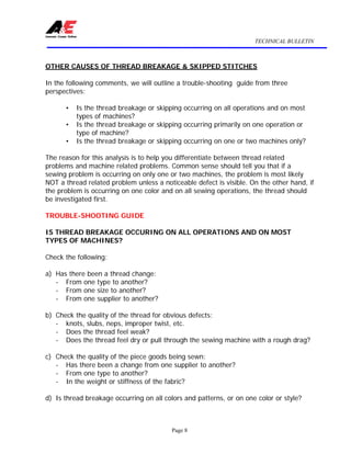 TECHNICAL BULLETIN
Page 8
OTHER CAUSES OF THREAD BREAKAGE & SKIPPED STITCHES
In the following comments, we will outline a trouble-shooting guide from three
perspectives:
• Is the thread breakage or skipping occurring on all operations and on most
types of machines?
• Is the thread breakage or skipping occurring primarily on one operation or
type of machine?
• Is the thread breakage or skipping occurring on one or two machines only?
The reason for this analysis is to help you differentiate between thread related
problems and machine related problems. Common sense should tell you that if a
sewing problem is occurring on only one or two machines, the problem is most likely
NOT a thread related problem unless a noticeable defect is visible. On the other hand, if
the problem is occurring on one color and on all sewing operations, the thread should
be investigated first.
TROUBLE-SHOOTING GUIDE
IS THREAD BREAKAGE OCCURING ON ALL OPERATIONS AND ON MOST
TYPES OF MACHINES?
Check the following:
a) Has there been a thread change:
- From one type to another?
- From one size to another?
- From one supplier to another?
b) Check the quality of the thread for obvious defects:
- knots, slubs, neps, improper twist, etc.
- Does the thread feel weak?
- Does the thread feel dry or pull through the sewing machine with a rough drag?
c) Check the quality of the piece goods being sewn:
- Has there been a change from one supplier to another?
- From one type to another?
- In the weight or stiffness of the fabric?
d) Is thread breakage occurring on all colors and patterns, or on one color or style?
 