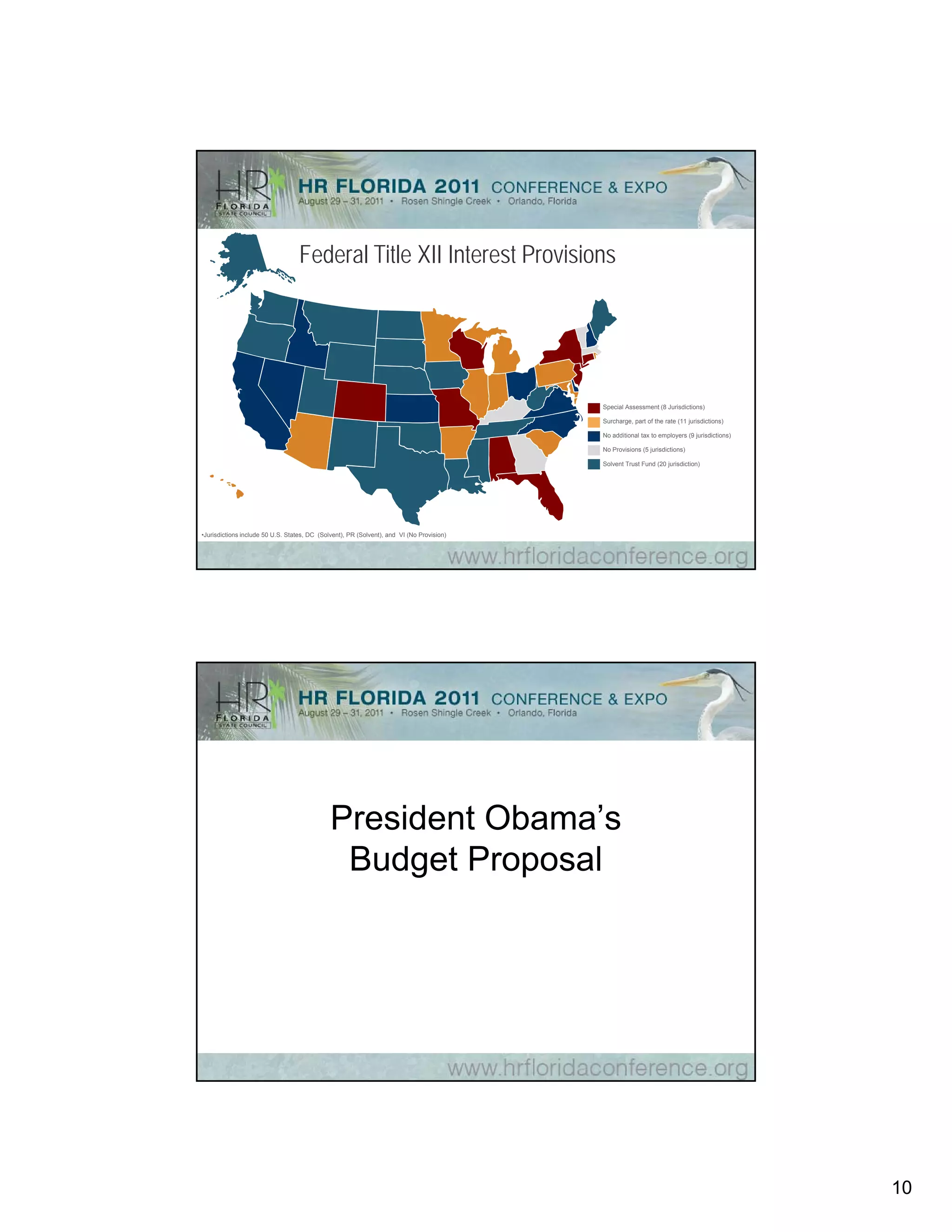 Federal Title XII Interest Provisions




                                                                                           Special Assessment (8 Jurisdictions)

                                                                                           Surcharge, part of the rate (11 jurisdictions)

                                                                                           No additional tax to employers (9 jurisdictions)

                                                                                           No Provisions (5 jurisdictions)

                                                                                           Solvent Trust Fund (20 jurisdiction)




•Jurisdictions include 50 U.S. States, DC (Solvent), PR (Solvent), and VI (No Provision)




                                              President Obama’s
                                               Budget Proposal




                                                                                                                                              10
 