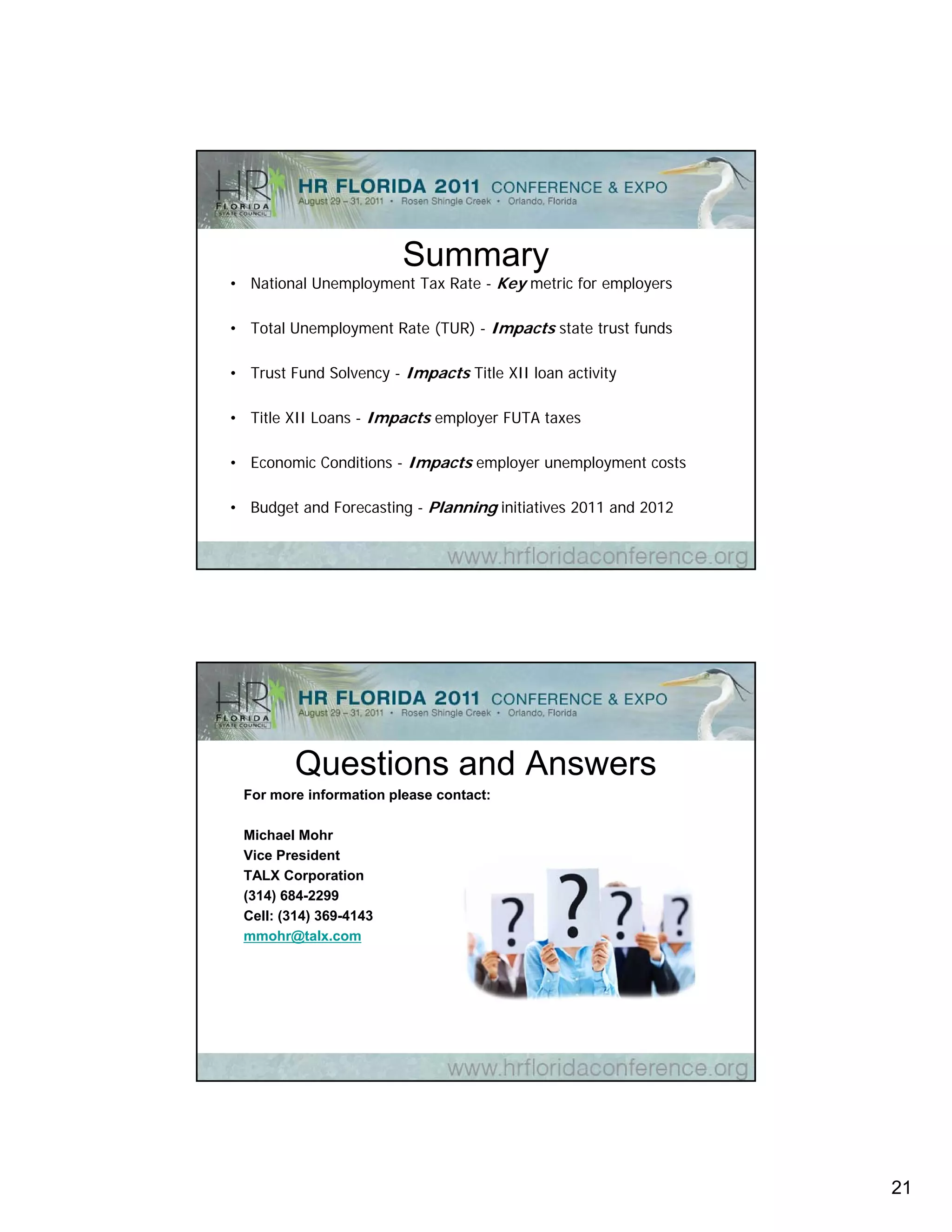 Summary
• National Unemployment Tax Rate - Key metric for employers
               p y                   y              p y

• Total Unemployment Rate (TUR) - Impacts state trust funds

• Trust Fund Solvency - Impacts Title XII loan activity

• Title XII Loans - Impacts employer FUTA taxes

• Economic Conditions - Impacts employer unemployment costs

• Budget and Forecasting - Planning initiatives 2011 and 2012




         Questions and Answers
 For more information please contact:
                      p

 Michael Mohr
 Vice President
 TALX Corporation
 (314) 684-2299
 Cell: (314) 369-4143
 mmohr@talx.com
         @




                                                                21
 