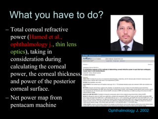 What you have to do?
– Total corneal refractive
power (Hamed et al.,
ophthalmology j., thin lens
optics), taking in
consideration during
calculating the corneal
power, the corneal thickness,
and power of the posterior
corneal surface.
– Net power map from
pentacam machine
Ophthalmology J. 2002
 