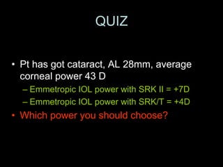 QUIZ
• Pt has got cataract, AL 28mm, average
corneal power 43 D
– Emmetropic IOL power with SRK II = +7D
– Emmetropic IOL power with SRK/T = +4D
• Which power you should choose?
 