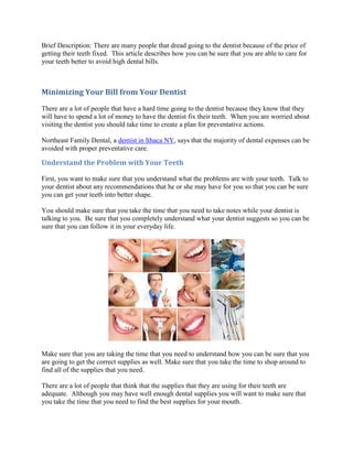 Brief Description: There are many people that dread going to the dentist because of the price of
getting their teeth fixed. This article describes how you can be sure that you are able to care for
your teeth better to avoid high dental bills.



Minimizing Your Bill from Your Dentist
There are a lot of people that have a hard time going to the dentist because they know that they
will have to spend a lot of money to have the dentist fix their teeth. When you are worried about
visiting the dentist you should take time to create a plan for preventative actions.

Northeast Family Dental, a dentist in Ithaca NY, says that the majority of dental expenses can be
avoided with proper preventative care.

Understand the Problem with Your Teeth

First, you want to make sure that you understand what the problems are with your teeth. Talk to
your dentist about any recommendations that he or she may have for you so that you can be sure
you can get your teeth into better shape.

You should make sure that you take the time that you need to take notes while your dentist is
talking to you. Be sure that you completely understand what your dentist suggests so you can be
sure that you can follow it in your everyday life.




Make sure that you are taking the time that you need to understand how you can be sure that you
are going to get the correct supplies as well. Make sure that you take the time to shop around to
find all of the supplies that you need.

There are a lot of people that think that the supplies that they are using for their teeth are
adequate. Although you may have well enough dental supplies you will want to make sure that
you take the time that you need to find the best supplies for your mouth.
 