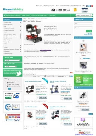 Home

Help

Sitemap

Contact us

About us

Terms & Conditions

Warranty and Guarentee

Blog

Your Basket
0 Items - £0.00

Mobility Scooter Accessories

Mobility Scooters

Walking Aids Walkers & Rollators

Wheelchairs

Search Discount Mobility

Go

Home >> Mobility Scooters >> Mini Travel Mobility Scooters

Categories

Customer Login

Mini Travel Mobility Scooters

Bariatric Range
Email

Bathlifts Bath Lifts
Beds

Mini Mobility Scooters

Clothing and Footwear

Travel Mobility Scooters
Small Mobility Scooters

Everyday Mobility Aids

Password

Login

Hoists
Junior & Childrens Range

New User?
Forgotten Password?

Need a Small Mini Mobility Scooter? Then we have an
amazing choice for you below.

Mobility Scooter Accessories

Best Sellers

Mobility Scooters
Physiotherapy
Small Mobility Scooters give you the ability to have the
freedom to get out an about. Mini Mobility Scooters
are easy to use and can be folded into a car boot, for

Pressure Care
Ramps

taking to the shops etc.

Seating
Toileting
Walking Aids Walkers & Rollators
Wheelchairs

When you need the flexibility of a mini mobility scooter then one of our scooters below will give
you the best options with the UK's Lowest prices.
Bellavita Bathlift from Drive
Medical
£218.55

Wheelchairs Electric

Shop By Brand

With different colours and sizes, all our small mini mobility scooters are designed to make you
mobility easier.

1

Add To Cart

-- Select --

Shop By Condition

Small Mini Folding Mobility Scooters - The Best UK Choices

-- Select --

Please view our mini mobility scooters below or call one of our mobility advisors to see which
small mini scooter would be the best for you.
Enigma XS Aluminium Self Propel
Wheelchair
£158.40

22 Product(s) found. Page 1 of 1
Sort By: Price

Low to high

Items per page: 30

Go

1

Add To Cart

Visiting Us
Have you visited us today to ?

Vegas Portable Mobility Scooter

Buy Something
Gather Product Information
Price Check with Others Sites
Vote

Shoprider Whisper Mini Mobilty
Scooter

Vegas Portable Mobility
Scooter - Easy to break
down into 5 manageable
pieces and store in car boot.
More Info

Shoprider Whisper Mini
Mobility Scooter from Roma
Medical - Easy to fit into the
boot of your car for those
shopping trips! More Info

Call Today for Best UK
Price!

Retail Price £1161.88

Earn 569 Bonus Point(s)

1

Add To Cart

Offer Price £489.21
You Save £672.67
Earn 501 Bonus Point(s)

1

New Products
Pride Go-Go Elite Traveller LX
Mobility Scooter
£476.18

1

Add To Cart

Add To Cart
Roma Orbit 1300 Self Propel
Wheelchair - In stock Now!

NEW MODEL *** CALL US FOR UK LOWEST PRICE ***

Offer Price £189.47
Kite 4 Mobility Scooter

Rascal Micro Balance Mobility
Scooter

Kite 4 Mobility Scooter Practicality and simplicity
are the key features of the
Kite 4 Wheel Portable
Mobility Scooter. More Info

Rascal Micro Balance
Mobility Scooter - Maximise
your freedom with the new
compact Micro Balance.
More Info

Retail Price £1201.98

Offer Price £526.31

You Save £740.85

Enigma Spirit Lightweight
1 WheelchairCart
Add To
£248.62

Retail Price £1298.22

Offer Price £461.13

You Save £161.41
Fantastic High Quality Wheelchair !

You Save £771.91
Earn 525 Bonus Point(s)

1

Add To Cart

Now Even lower price for this brilliant mini mobility
scooter

1

1

Add To Cart All
Show

Add To Cart
Crutch/Walking Stick bag £24.05

1

Add To Cart

converted by Web2PDFConvert.com

 