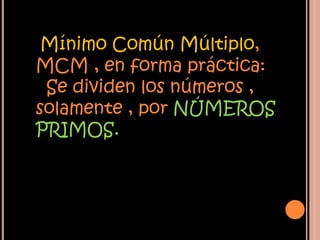 Mínimo Común Múltiplo,
MCM , en forma práctica:
Se dividen los números ,
solamente , por NÚMEROS
PRIMOS.