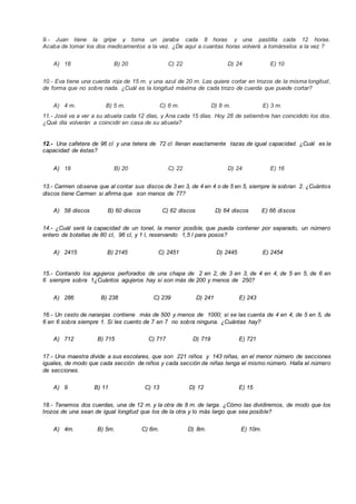 9.- Juan tiene la gripe y toma un jarabe cada 8 horas y una pastilla cada 12 horas.
Acaba de tomar los dos medicamentos a la vez. ¿De aquí a cuantas horas volverá a tomárselos a la vez ?
A) 18 B) 20 C) 22 D) 24 E) 10
10.- Eva tiene una cuerda roja de 15 m. y una azul de 20 m. Las quiere cortar en trozos de la misma longitud,
de forma que no sobre nada. ¿Cuál es la longitud máxima de cada trozo de cuerda que puede cortar?
A) 4 m. B) 5 m. C) 6 m. D) 8 m. E) 3 m.
11.- José va a ver a su abuela cada 12 días, y Ana cada 15 días. Hoy 28 de setiembre han coincidido los dos.
¿Qué día volverán a coincidir en casa de su abuela?
12.- Una cafetera de 96 cl y una tetera de 72 cl llenan exactamente tazas de igual capacidad. ¿Cuál es la
capacidad de éstas?
A) 18 B) 20 C) 22 D) 24 E) 16
13.- Carmen observa que al contar sus discos de 3 en 3, de 4 en 4 o de 5 en 5, siempre le sobran 2. ¿Cuántos
discos tiene Carmen si afirma que son menos de 77?
A) 58 discos B) 60 discos C) 62 discos D) 64 discos E) 66 discos
14.- ¿Cuál será la capacidad de un tonel, la menor posible, que pueda contener por separado, un número
entero de botellas de 80 cl, 96 cl, y 1 l, reservando 1,5 l para posos?
A) 2415 B) 2145 C) 2451 D) 2445 E) 2454
15.- Contando los agujeros perforados de una chapa de 2 en 2, de 3 en 3, de 4 en 4, de 5 en 5, de 6 en
6 siempre sobra 1¿Cuántos agujeros hay si son más de 200 y menos de 250?
A) 286 B) 238 C) 239 D) 241 E) 243
16.- Un cesto de naranjas contiene más de 500 y menos de 1000; si se las cuenta de 4 en 4, de 5 en 5, de
6 en 6 sobra siempre 1. Si les cuento de 7 en 7 no sobra ninguna. ¿Cuántas hay?
A) 712 B) 715 C) 717 D) 719 E) 721
17.- Una maestra divide a sus escolares, que son 221 niños y 143 niñas, en el menor número de secciones
iguales, de modo que cada sección de niños y cada sección de niñas tenga el mismo número. Halla el número
de secciones.
A) 9 B) 11 C) 13 D) 12 E) 15
18.- Tenemos dos cuerdas, una de 12 m. y la otra de 8 m. de larga. ¿Cómo las dividiremos, de modo que los
trozos de una sean de igual longitud que los de la otra y lo más largo que sea posible?
A) 4m. B) 5m. C) 6m. D) 8m. E) 10m.
 