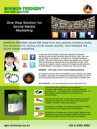 One Stop Solution for
     Social Media
       Marketing


MINIMON FEEDGEN create RSS feed from any website contents easily
and syndicate to various social media quickly, and measure the
social media marketing.

                         Customers once visited corporate websites to research
                         products and formed opinions about brands. Now, they are
                         just as likely to discover a company on a friend Facebook
                         profile. They form opinions by searching tweets and connect
                         with companies by subscribing to syndicated content. That
                         means you need to reach customers through social networks
                         and RSS feeds to succeed in today real-time social web.

                         MINIMON : The Power to Win in Social Media Marketing

                         To make the social web as valuable as your website, you need
                         to publish, manage and measure off website content in social
                         and syndicated environments in an automated, scalable way.


                         With MINIMON , you can capitalize on this opportunity by:

                                Connecting with customers and prospects.
                                Automatically publish any web content based on
                                business rules – including real-time search results – to
                                RSS readers, social networks and syndicated
                                environments.

                                One Source Multi Use. Corporation's website contents
                                utilized reproduced to social media like Facebook,
                                Tweeter, Youtube easily and quickly.

                                Providing a consistent off website experience. Present
                                your brand in your feeds and social content.

                                Analyzing your feeds and social content. Measure the
                                responses so you can increase content relevancy and
                                develop the best practice that drive real results.




gen.minimon.co.kr                                           +82.2.3453.3582
 