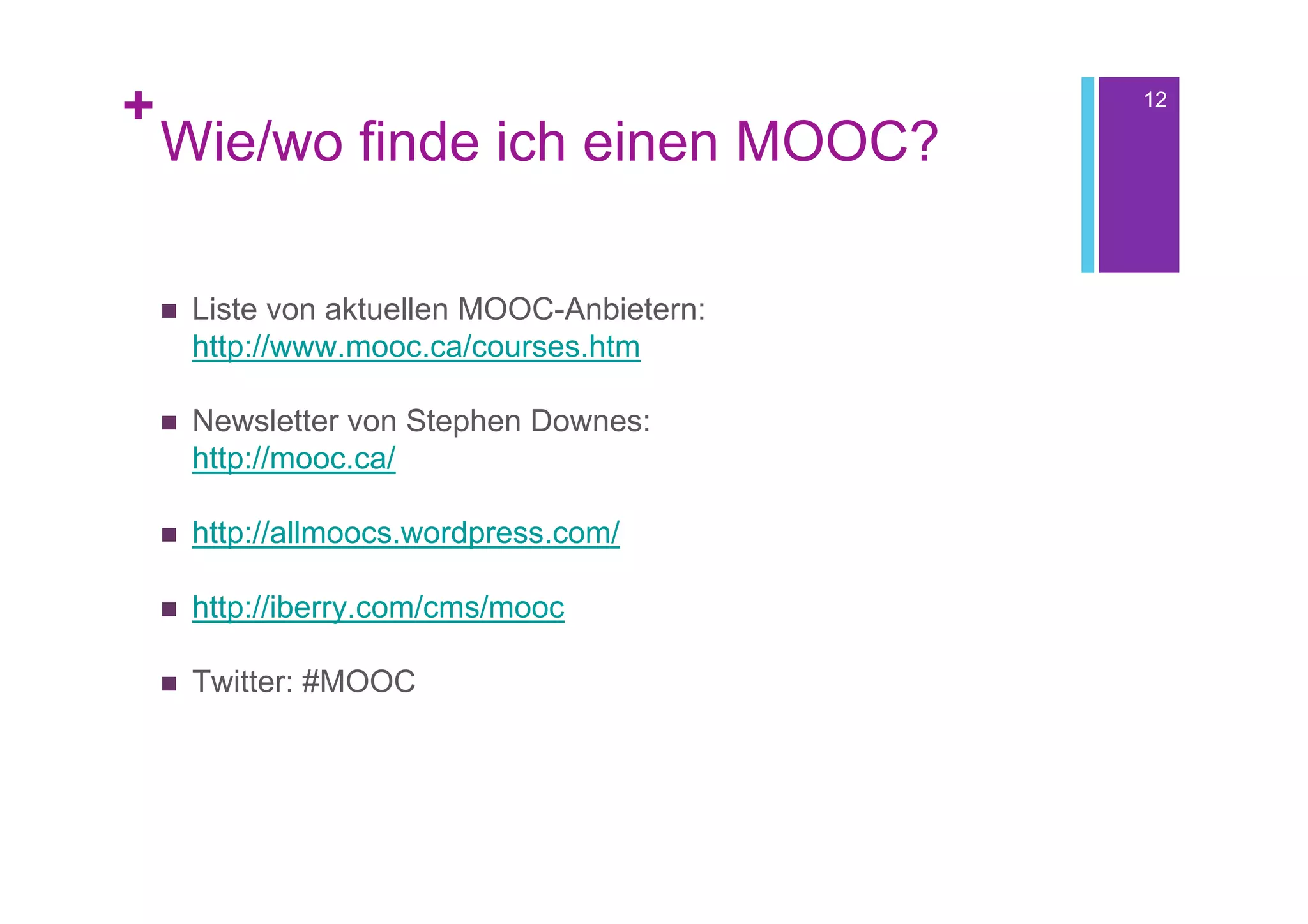 +                                             12

    Wie/wo finde ich einen MOOC?

       Liste von aktuellen MOOC-Anbietern:
        http://www.mooc.ca/courses.htm

       Newsletter von Stephen Downes:
        http://mooc.ca/

       http://allmoocs.wordpress.com/

       http://iberry.com/cms/mooc

       Twitter: #MOOC
 