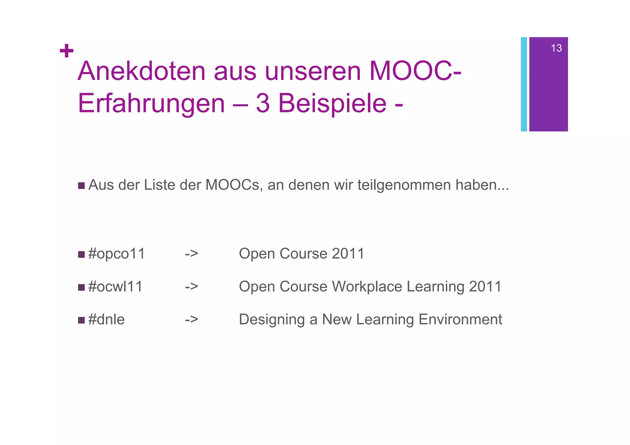 +                                                                     13

    Anekdoten aus unseren MOOC-
    Erfahrungen – 3 Beispiele -

     Aus   der Liste der MOOCs, an denen wir teilgenommen haben...



     #opco11        ->     Open Course 2011

     #ocwl11        ->     Open Course Workplace Learning 2011

     #dnle          ->     Designing a New Learning Environment
 