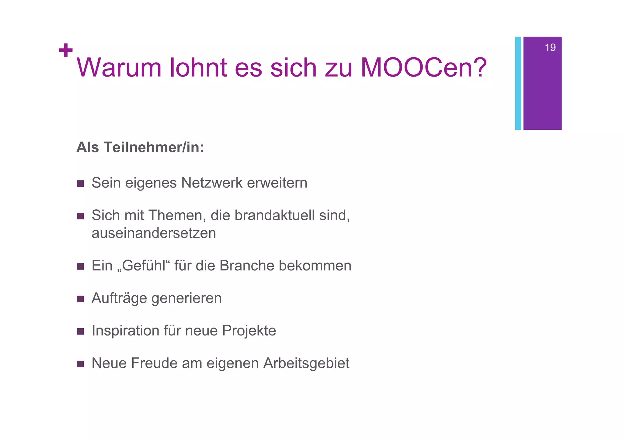 +                                                 19

    Warum lohnt es sich zu MOOCen?

    Als Teilnehmer/in:

       Sein eigenes Netzwerk erweitern

       Sich mit Themen, die brandaktuell sind,
        auseinandersetzen

       Ein „Gefühl“ für die Branche bekommen

       Aufträge generieren

       Inspiration für neue Projekte

       Neue Freude am eigenen Arbeitsgebiet
 